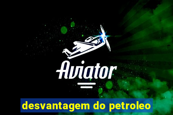 desvantagem do petroleo